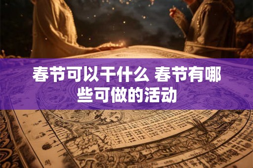 春节可以干什么 春节有哪些可做的活动