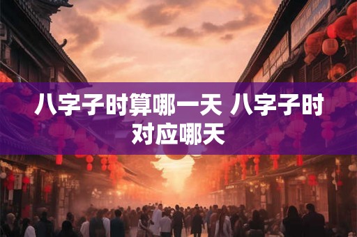 八字子时算哪一天 八字子时对应哪天