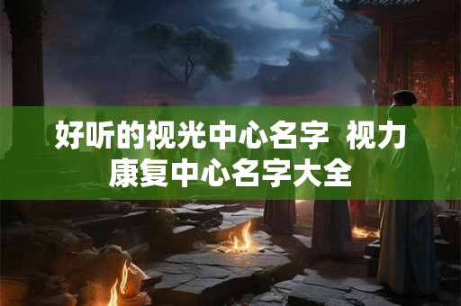 好听的视光中心名字 视力康复中心名字大全 好听的视光中心名字 视力康复中心名字大全