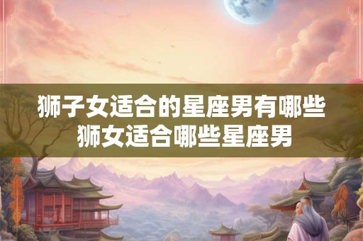 狮子女适合的星座男有哪些 狮女适合哪些星座男 狮子女适合的星座男有哪些 狮女适合哪些星座男