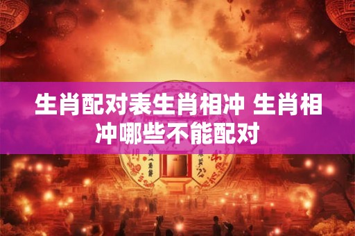 生肖配对表生肖相冲 生肖相冲哪些不能配对 生肖配对表生肖相冲 生肖相冲哪些不能配对