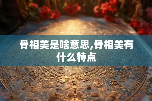 骨相美是啥意思,骨相美有什么特点