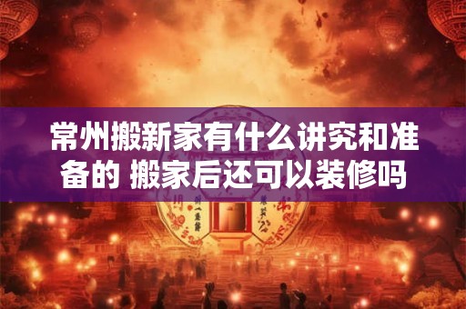 常州搬新家有什么讲究和准备的 搬家后还可以装修吗 常州搬新家有什么讲究和准备的 搬家后还可以装修吗