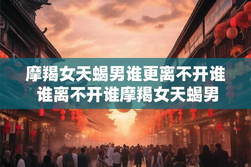 摩羯女天蝎男谁更离不开谁 谁离不开谁摩羯女天蝎男