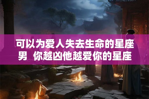 可以为爱人失去生命的星座男 你越凶他越爱你的星座男 可以为爱人失去生命的星座男 你越凶他越爱你的星座男
