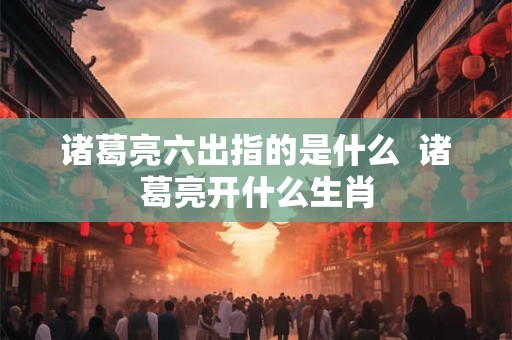 诸葛亮六出指的是什么  诸葛亮开什么生肖