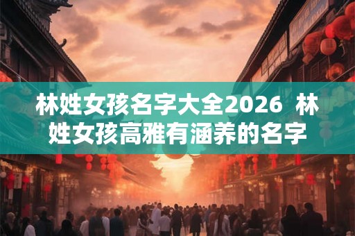 林姓女孩名字大全2026 林姓女孩高雅有涵养的名字 林姓女孩名字大全2026 林姓女孩高雅有涵养的名字