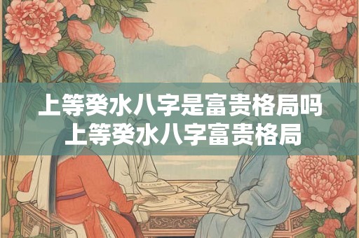 上等癸水八字是富贵格局吗 上等癸水八字富贵格局