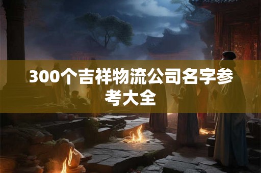 300个吉祥物流公司名字参考大全 300个吉祥物流公司名字参考大全