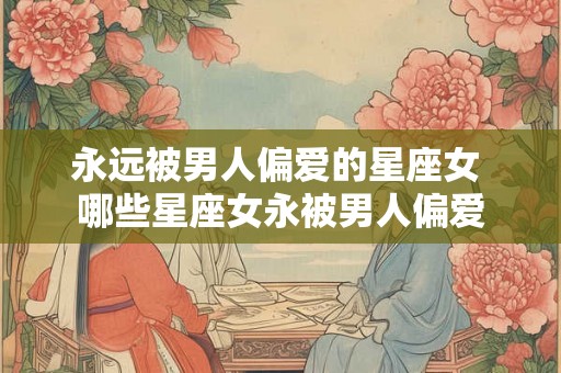 永远被男人偏爱的星座女 哪些星座女永被男人偏爱