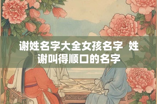 谢姓名字大全女孩名字 姓谢叫得顺口的名字 谢姓名字大全女孩名字 姓谢叫得顺口的名字