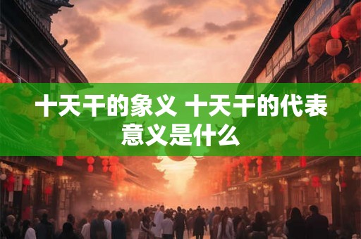 十天干的象义 十天干的代表意义是什么