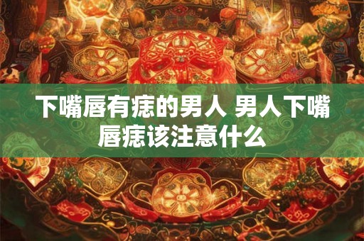 下嘴唇有痣的男人 男人下嘴唇痣该注意什么