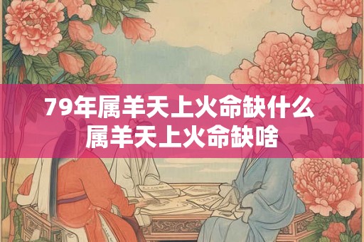 79年属羊天上火命缺什么 属羊天上火命缺啥