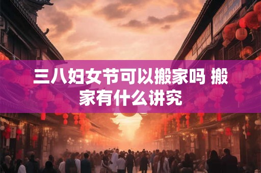 三八妇女节可以搬家吗 搬家有什么讲究