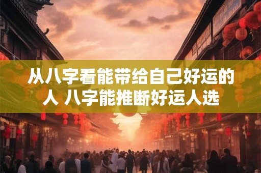 从八字看能带给自己好运的人 八字能推断好运人选