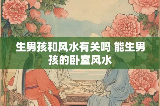 生男孩和风水有关吗 能生男孩的卧室风水 生男孩和风水有关吗 能生男孩的卧室风水