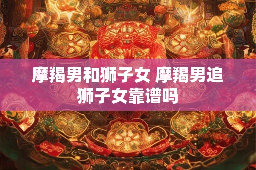 摩羯男和狮子女 摩羯男追狮子女靠谱吗