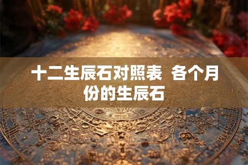 十二生辰石对照表 各个月份的生辰石 十二生辰石对照表 各个月份的生辰石