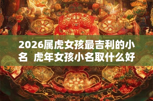 2026属虎女孩最吉利的小名  虎年女孩小名取什么好