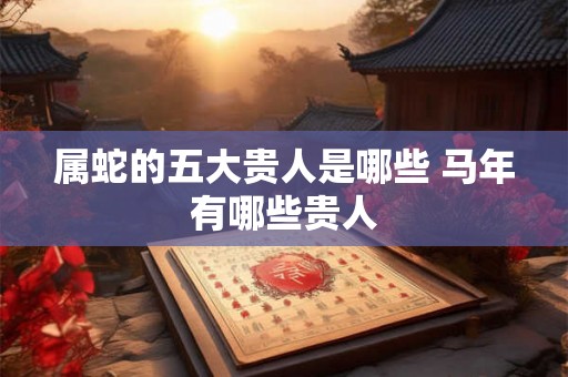 属蛇的五大贵人是哪些 马年有哪些贵人