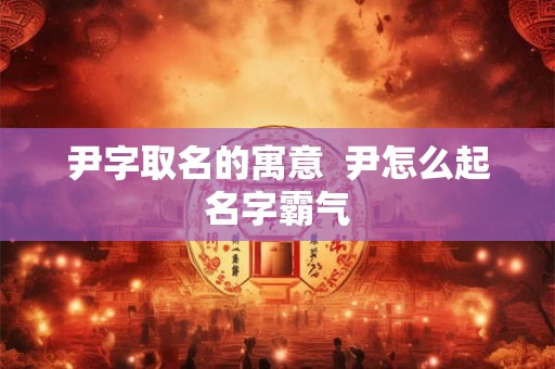 尹字取名的寓意  尹怎么起名字霸气