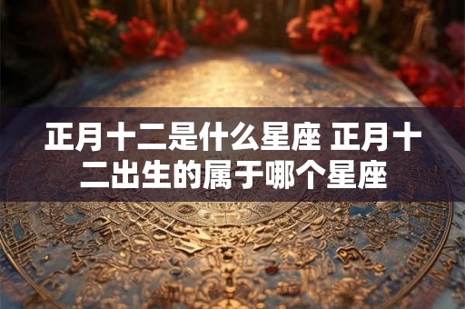 正月十二是什么星座 正月十二出生的属于哪个星座 正月十二是什么星座 正月十二出生的属于哪个星座