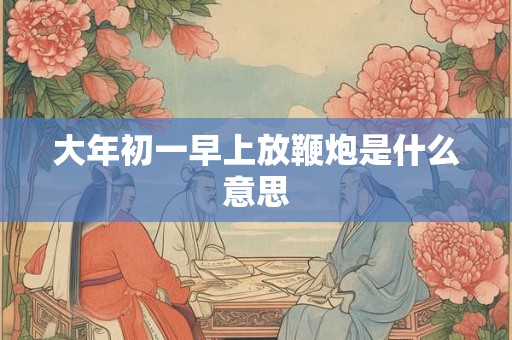 大年初一早上放鞭炮是什么意思 大年初一早上放鞭炮是什么意思