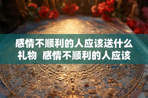 感情不顺利的人应该送什么礼物  感情不顺利的人应该送什么礼物给他