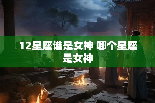 12星座谁是女神 哪个星座是女神