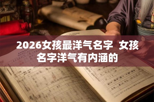 2026女孩最洋气名字  女孩名字洋气有内涵的