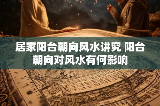 居家阳台朝向风水讲究 阳台朝向对风水有何影响