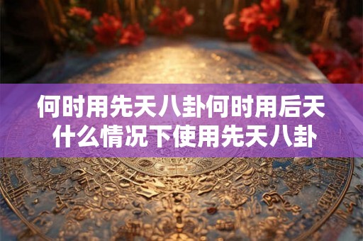 何时用先天八卦何时用后天 什么情况下使用先天八卦和后天八卦