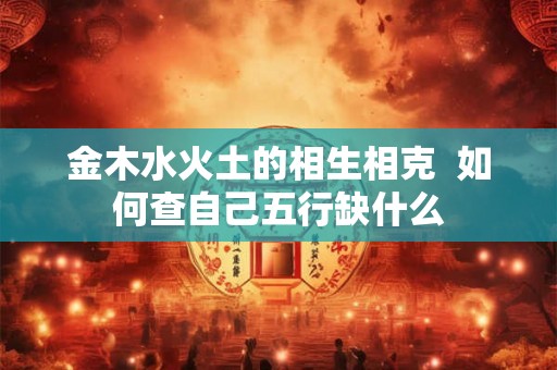 金木水火土的相生相克 如何查自己五行缺什么 金木水火土的相生相克 如何查自己五行缺什么