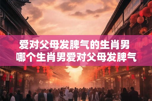 爱对父母发脾气的生肖男 哪个生肖男爱对父母发脾气