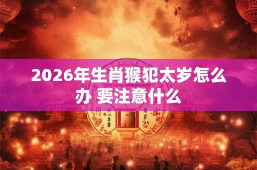 2026年生肖猴犯太岁怎么办 要注意什么
