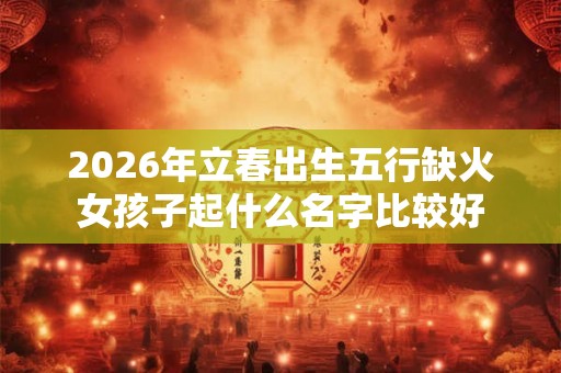 2026年立春出生五行缺火女孩子起什么名字比较好