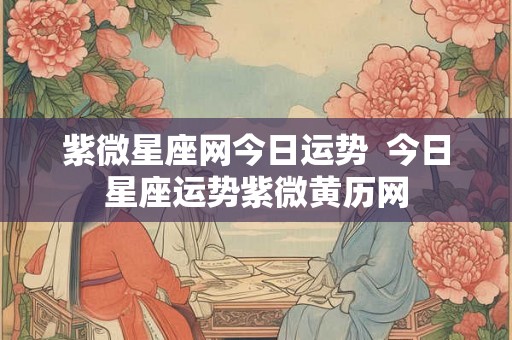 紫微星座网今日运势 今日星座运势紫微黄历网 紫微星座网今日运势 今日星座运势紫微黄历网