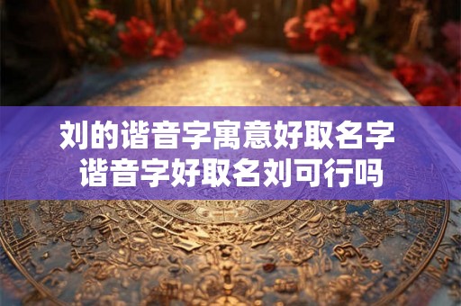 刘的谐音字寓意好取名字 谐音字好取名刘可行吗
