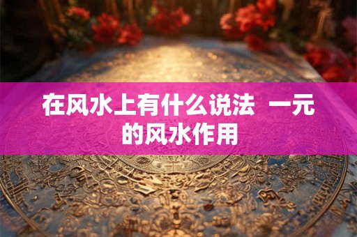 在风水上有什么说法 一元的风水作用 在风水上有什么说法 一元的风水作用