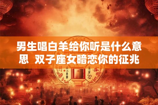 男生唱白羊给你听是什么意思  双子座女暗恋你的征兆