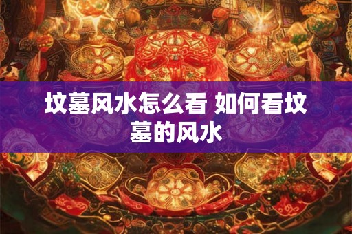 坟墓风水怎么看 如何看坟墓的风水 坟墓风水怎么看 如何看坟墓的风水