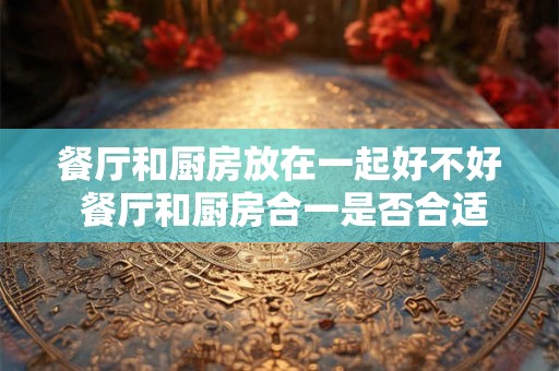 餐厅和厨房放在一起好不好 餐厅和厨房合一是否合适 餐厅和厨房放在一起好不好 餐厅和厨房合一是否合适