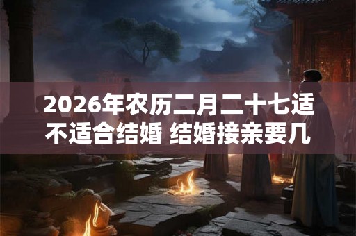 2026年农历二月二十七适不适合结婚 结婚接亲要几个人