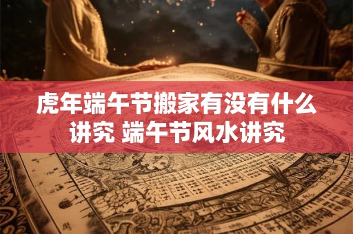 虎年端午节搬家有没有什么讲究 端午节风水讲究