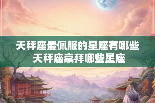 天秤座最佩服的星座有哪些 天秤座崇拜哪些星座