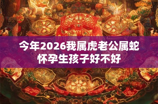 今年2026我属虎老公属蛇怀孕生孩子好不好