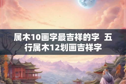 属木10画字最吉祥的字 五行属木12划画吉祥字 属木10画字最吉祥的字 五行属木12划画吉祥字