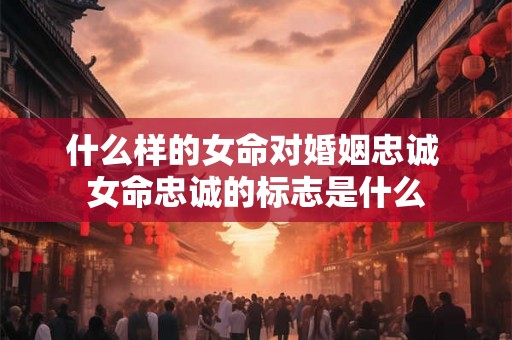 什么样的女命对婚姻忠诚 女命忠诚的标志是什么