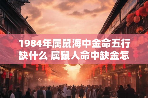 1984年属鼠海中金命五行缺什么 属鼠人命中缺金怎么办